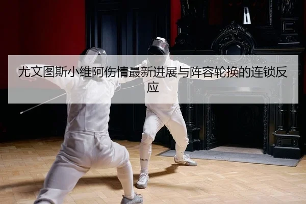 尤文图斯小维阿伤情最新进展与阵容轮换的连锁反应